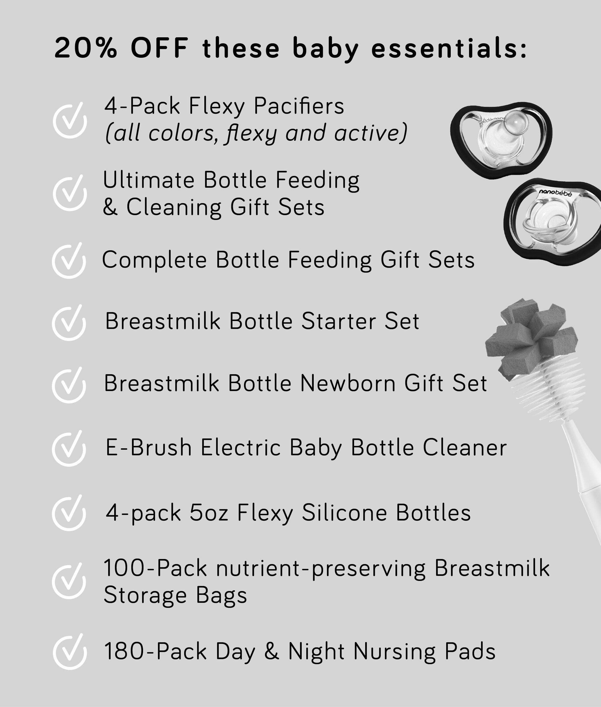 20% OFF these baby essentials: 4-Pack Flexy Pacifiers all colors, flexy and active Ultimate Bottle Feeding Cleaning Gift Sets Complete Bottle Feeding Gift Sets Breastmilk Bottle Starter Set Breastmilk Bottle Newborn Gift Set E-Brush Electric Baby Bottle Cleaner 4-pack 50z Flexy Silicone Bottles 100-Pack nutrient-preserving Breastmilk Storage Bags 180-Pack Day Night Nursing Pads 