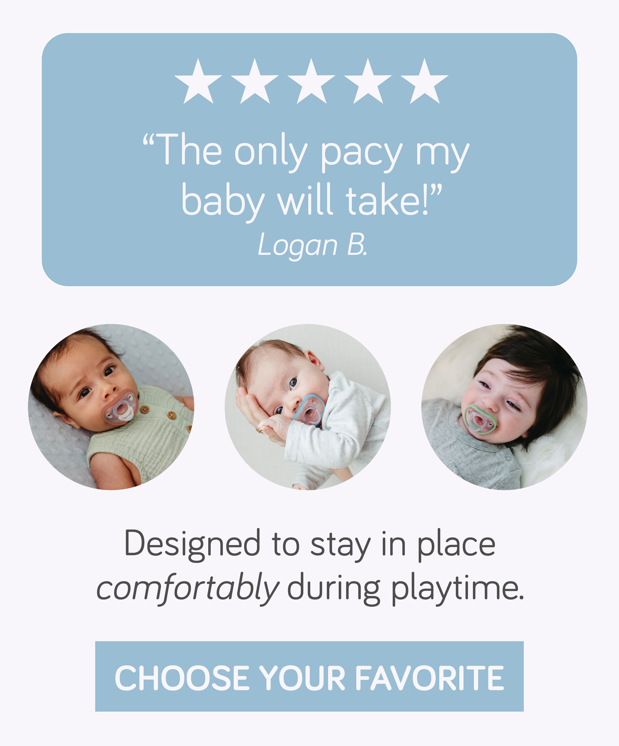 "The only pacy my baby will take!" Designed to stay in place comfortably during playitme.